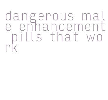 dangerous male enhancement pills that work